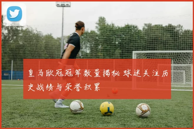 皇马欧冠冠军数量揭秘 球迷关注历史战绩与荣誉积累