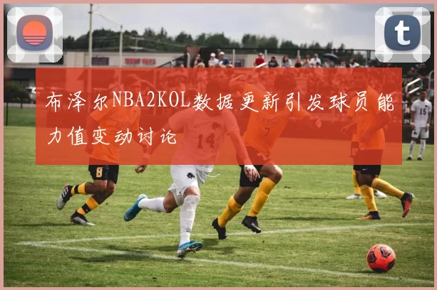 布泽尔NBA2KOL数据更新引发球员能力值变动讨论