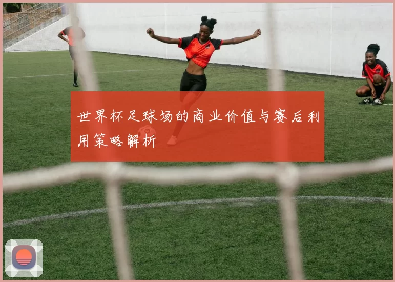 世界杯足球场的商业价值与赛后利用策略解析