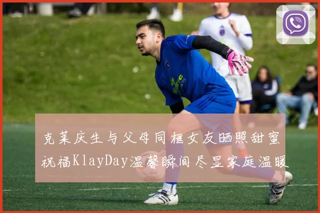 克莱庆生与父母同框女友晒照甜蜜祝福KlayDay温馨瞬间尽显家庭温暖