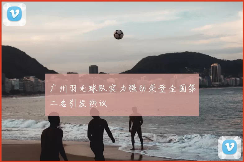 广州羽毛球队实力强劲荣登全国第二名引发热议