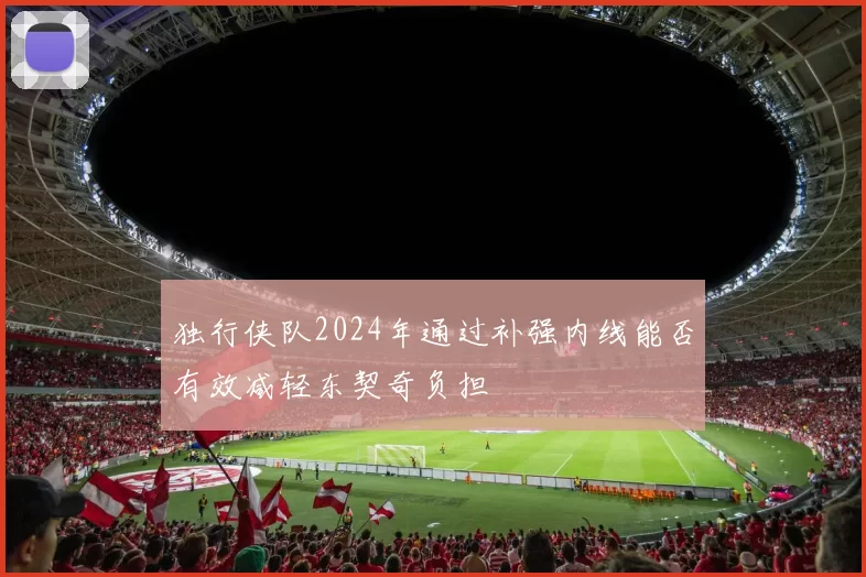 独行侠队2024年通过补强内线能否有效减轻东契奇负担