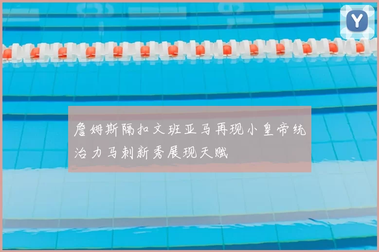 詹姆斯隔扣文班亚马再现小皇帝统治力马刺新秀展现天赋