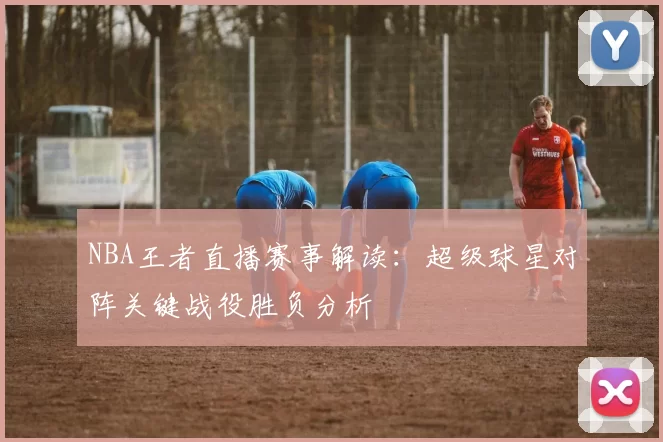 NBA王者直播赛事解读:超级球星对阵关键战役胜负分析