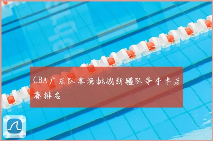 CBA广东队客场挑战新疆队争夺季后赛排名