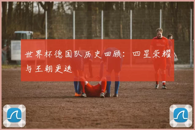 世界杯德国队历史回顾:四星荣耀与王朝更迭