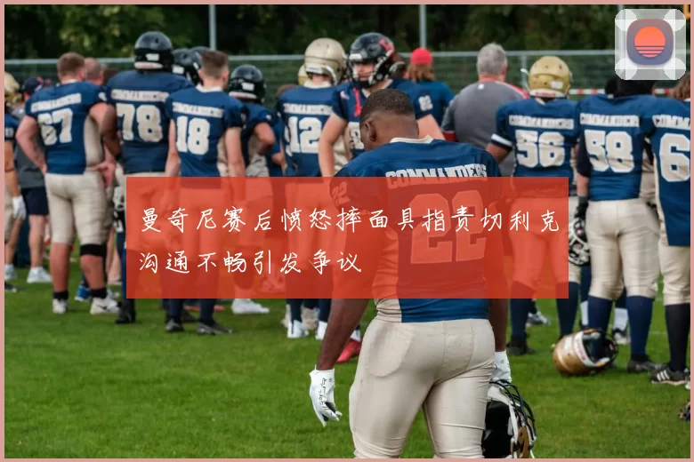 曼奇尼赛后愤怒摔面具指责切利克沟通不畅引发争议