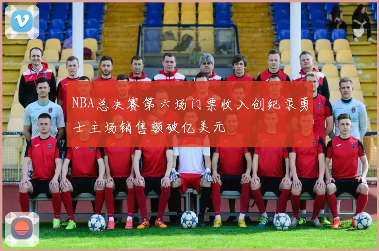 NBA总决赛第六场门票收入创纪录勇士主场销售额破亿美元