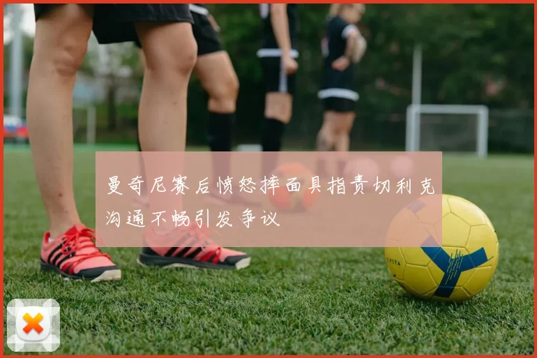 曼奇尼赛后愤怒摔面具指责切利克沟通不畅引发争议