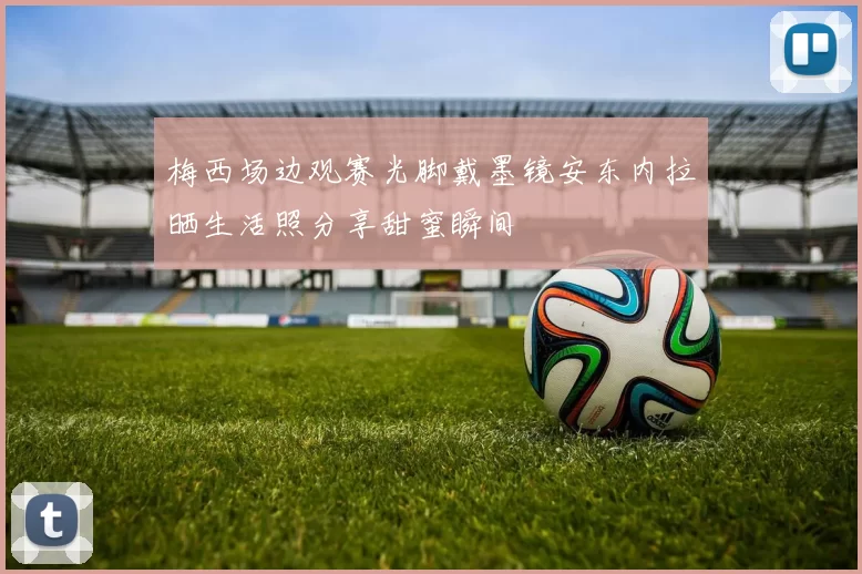 梅西场边观赛光脚戴墨镜安东内拉晒生活照分享甜蜜瞬间