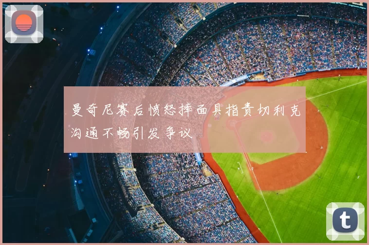 曼奇尼赛后愤怒摔面具指责切利克沟通不畅引发争议