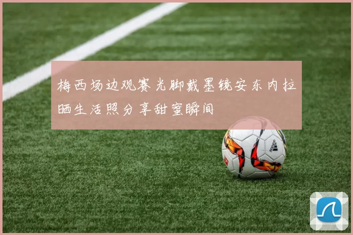 梅西场边观赛光脚戴墨镜安东内拉晒生活照分享甜蜜瞬间