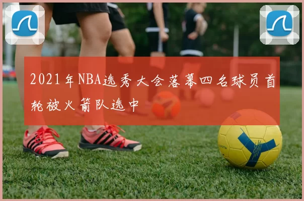 2021年NBA选秀大会落幕四名球员首轮被火箭队选中