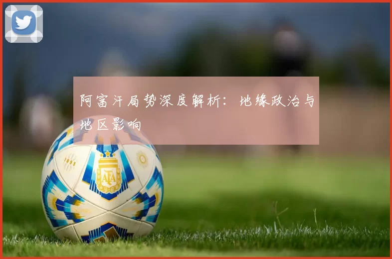 阿富汗局势深度解析:地缘政治与地区影响