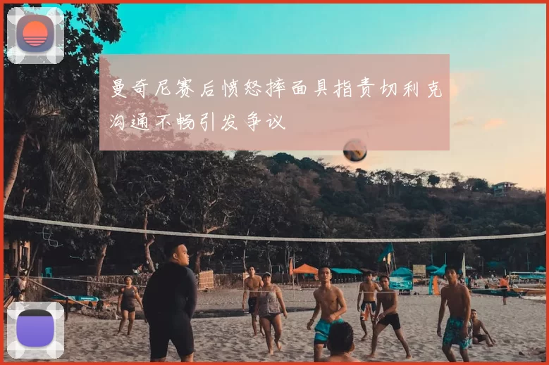 曼奇尼赛后愤怒摔面具指责切利克沟通不畅引发争议