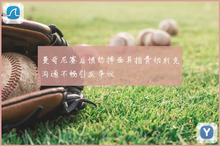 曼奇尼赛后愤怒摔面具指责切利克沟通不畅引发争议
