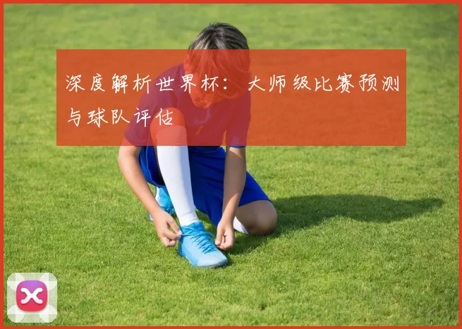 深度解析世界杯:大师级比赛预测与球队评估