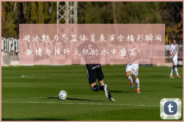 游泳魅力尽显体育表演会精彩瞬间 激情与技巧交织的水中盛宴