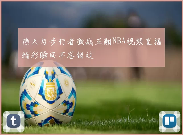 热火与步行者激战正酣NBA视频直播精彩瞬间不容错过