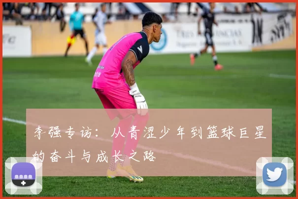 李强专访:从青涩少年到篮球巨星的奋斗与成长之路