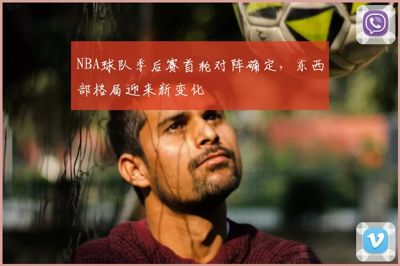 NBA球队季后赛首轮对阵确定，东西部格局迎来新变化