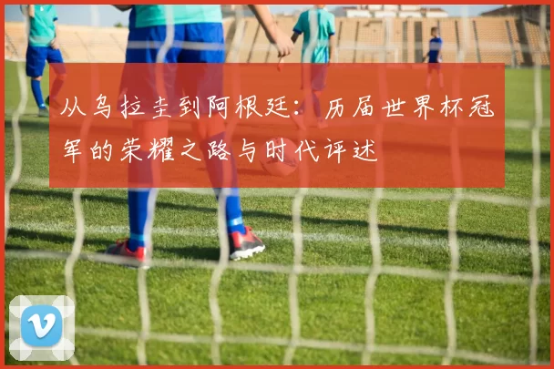 从乌拉圭到阿根廷:历届世界杯冠军的荣耀之路与时代评述