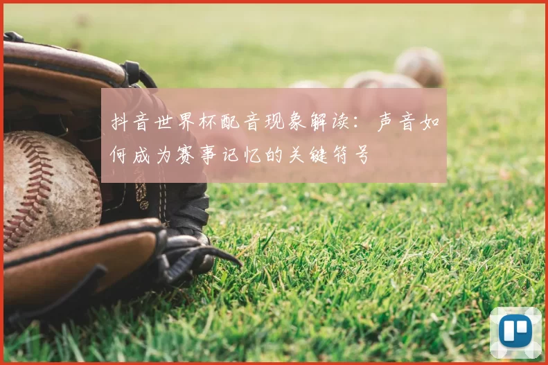 抖音世界杯配音现象解读:声音如何成为赛事记忆的关键符号