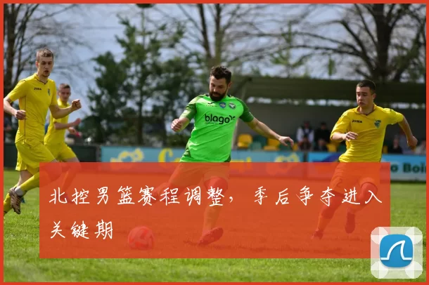 北控男篮赛程调整,季后争夺进入关键期