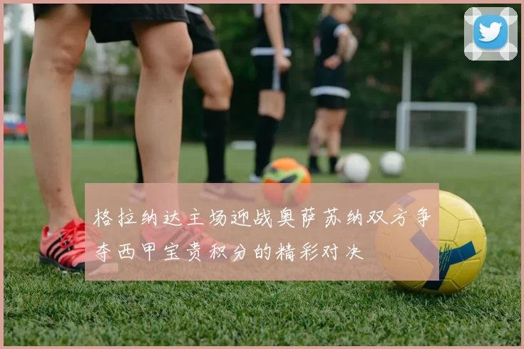 格拉纳达主场迎战奥萨苏纳双方争夺西甲宝贵积分的精彩对决