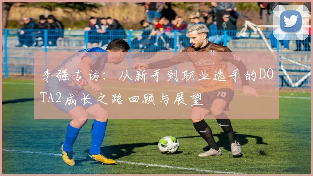 李强专访:从新手到职业选手的DOTA2成长之路回顾与展望