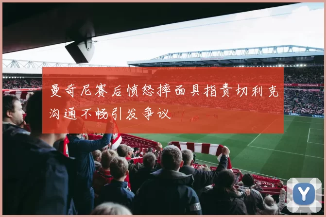 曼奇尼赛后愤怒摔面具指责切利克沟通不畅引发争议