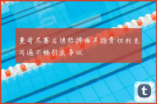 曼奇尼赛后愤怒摔面具指责切利克沟通不畅引发争议