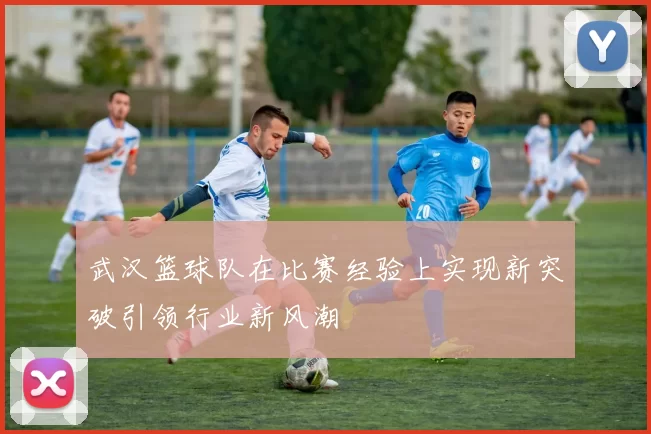 武汉篮球队在比赛经验上实现新突破引领行业新风潮