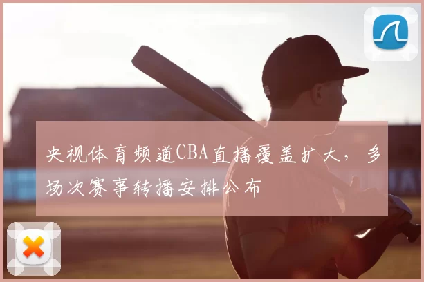央视体育频道CBA直播覆盖扩大,多场次赛事转播安排公布