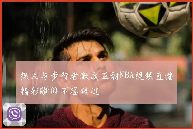 热火与步行者激战正酣NBA视频直播精彩瞬间不容错过