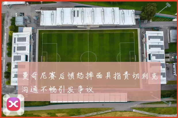曼奇尼赛后愤怒摔面具指责切利克沟通不畅引发争议