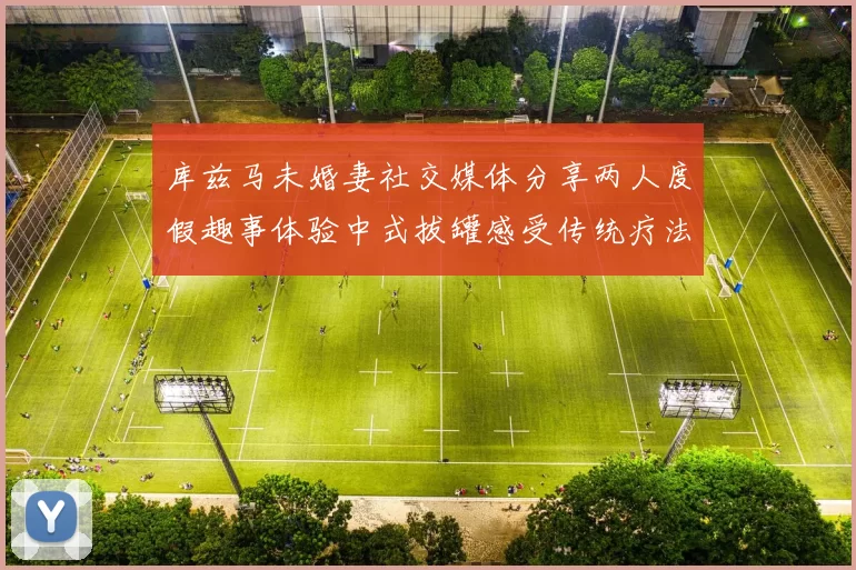 库兹马未婚妻社交媒体分享两人度假趣事体验中式拔罐感受传统疗法魅力