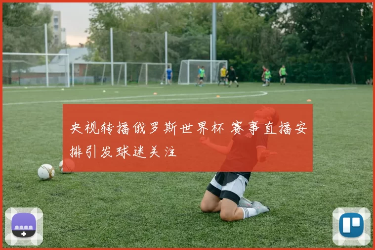 央视转播俄罗斯世界杯 赛事直播安排引发球迷关注