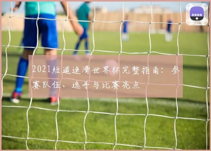 2021短道速滑世界杯完整指南:参赛队伍、选手与比赛亮点