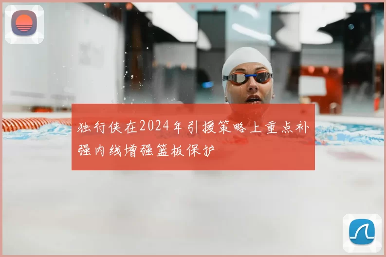 独行侠在2024年引援策略上重点补强内线增强篮板保护
