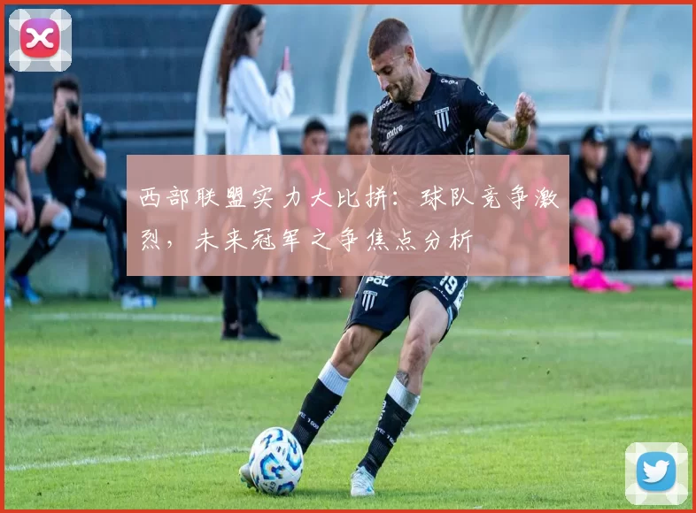 西部联盟实力大比拼:球队竞争激烈,未来冠军之争焦点分析