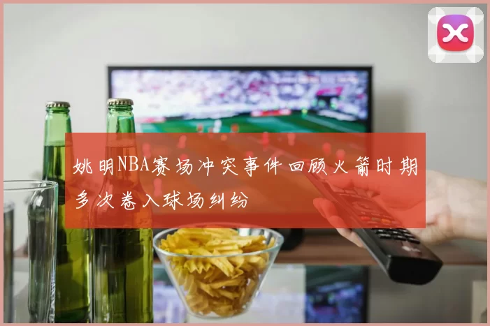 姚明NBA赛场冲突事件回顾火箭时期多次卷入球场纠纷
