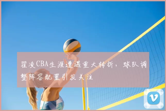 翟凌CBA生涯遭遇重大转折,球队调整阵容配置引发关注