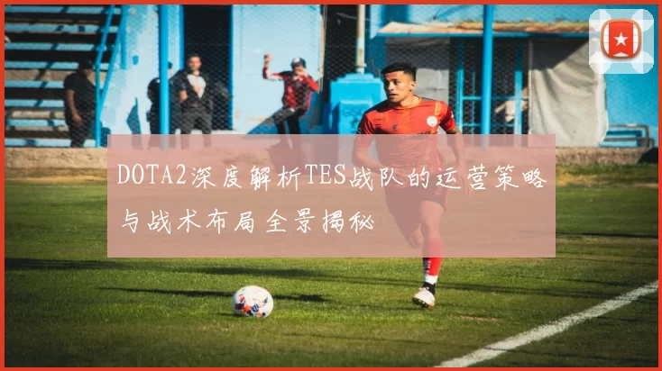 DOTA2深度解析TES战队的运营策略与战术布局全景揭秘