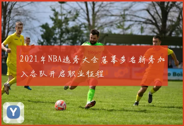 2021年NBA选秀大会落幕多名新秀加入各队开启职业征程