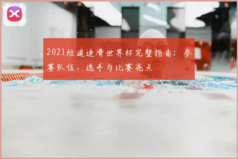 2021短道速滑世界杯完整指南:参赛队伍、选手与比赛亮点