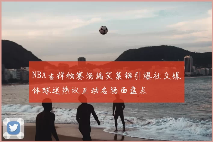 NBA吉祥物赛场搞笑集锦引爆社交媒体球迷热议互动名场面盘点