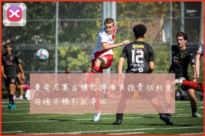 曼奇尼赛后愤怒摔面具指责切利克沟通不畅引发争议