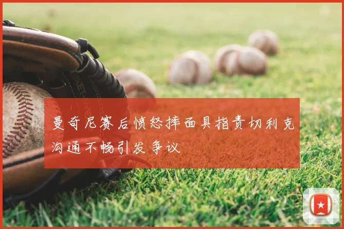 曼奇尼赛后愤怒摔面具指责切利克沟通不畅引发争议