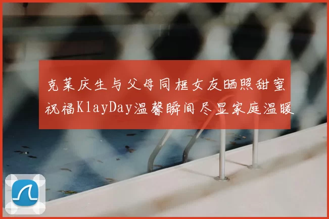 克莱庆生与父母同框女友晒照甜蜜祝福KlayDay温馨瞬间尽显家庭温暖